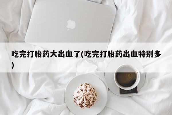 咨询购买正品米非司酮片吃完打胎药大出血了(吃完打胎药出血特别多)