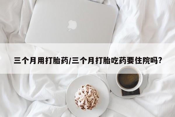 咨询购买正品米非司酮片三个月用打胎药/三个月打胎吃药要住院吗?
