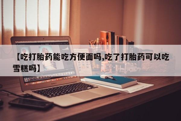 咨询购买正品米非司酮片【吃打胎药能吃方便面吗,吃了打胎药可以吃雪糕吗】