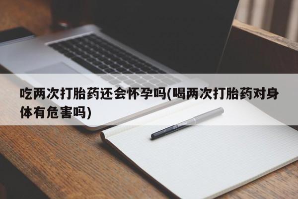 咨询购买正品米非司酮片吃两次打胎药还会怀孕吗(喝两次打胎药对身体有危害吗)