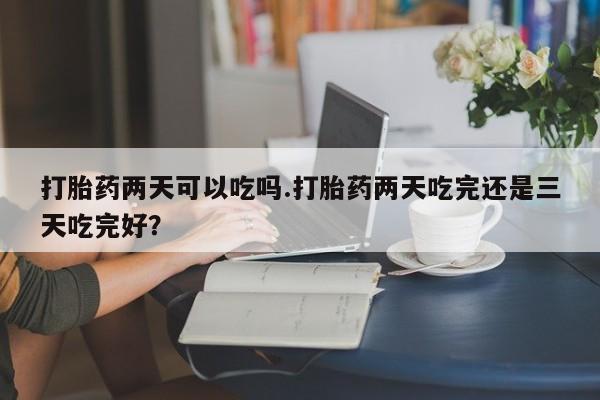 咨询购买正品米非司酮片打胎药两天可以吃吗.打胎药两天吃完还是三天吃完好？