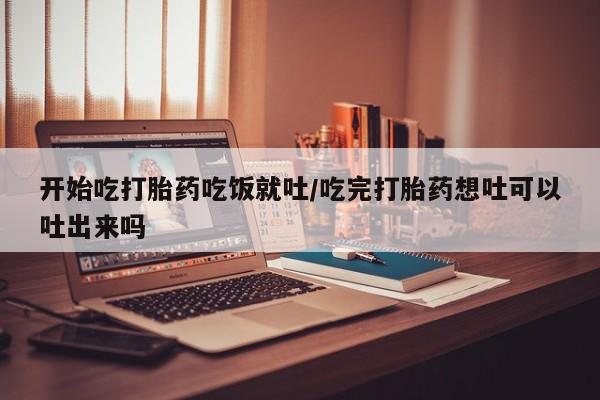 咨询购买正品米非司酮片开始吃打胎药吃饭就吐/吃完打胎药想吐可以吐出来吗