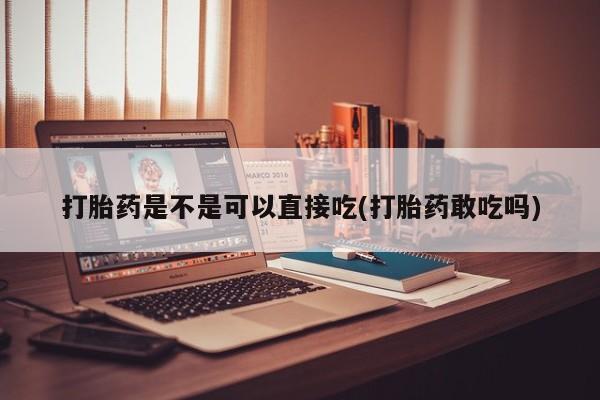 咨询购买正品米非司酮片打胎药是不是可以直接吃(打胎药敢吃吗)