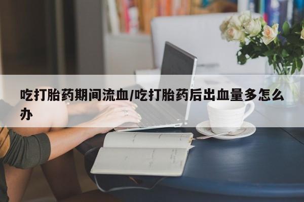 咨询购买正品米非司酮片吃打胎药期间流血/吃打胎药后出血量多怎么办