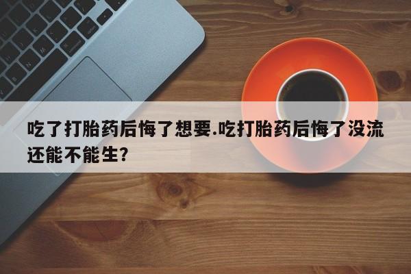 咨询购买正品米非司酮片吃了打胎药后悔了想要.吃打胎药后悔了没流还能不能生？