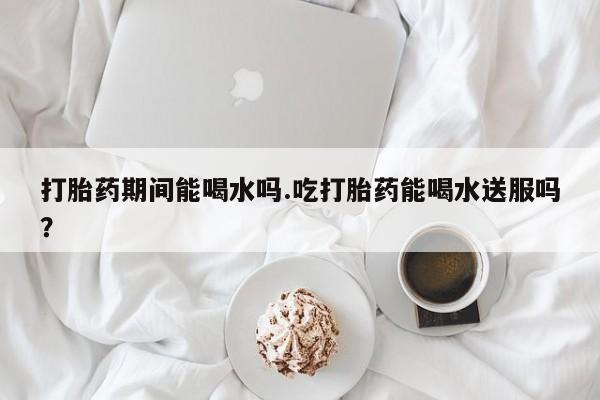 咨询购买正品米非司酮片打胎药期间能喝水吗.吃打胎药能喝水送服吗？