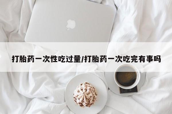 咨询购买正品米非司酮片打胎药一次性吃过量/打胎药一次吃完有事吗