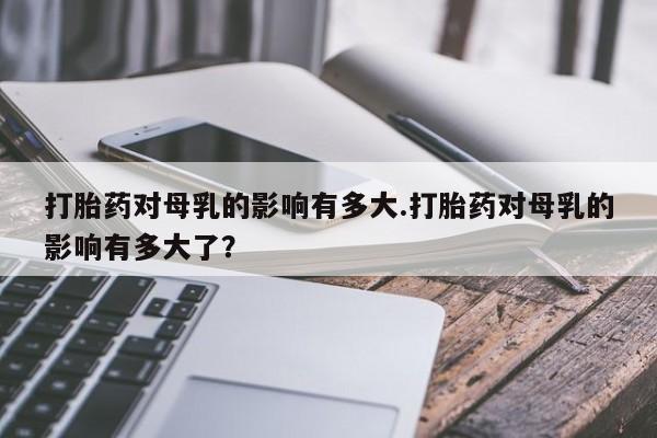 咨询购买正品米非司酮片打胎药对母乳的影响有多大.打胎药对母乳的影响有多大了？
