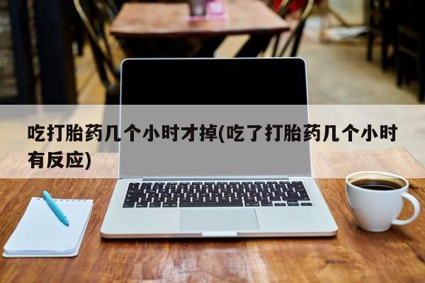 咨询购买正品米非司酮片吃打胎药几个小时才掉(吃了打胎药几个小时有反应)