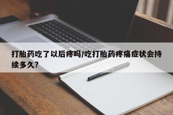 咨询购买正品米非司酮片打胎药吃了以后疼吗/吃打胎药疼痛症状会持续多久?