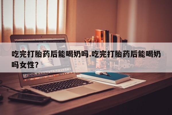 咨询购买正品米非司酮片吃完打胎药后能喝奶吗.吃完打胎药后能喝奶吗女性？
