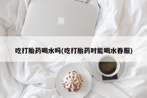 咨询购买正品米非司酮片吃打胎药喝水吗(吃打胎药时能喝水吞服)