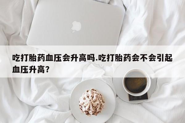 咨询购买正品米非司酮片吃打胎药血压会升高吗.吃打胎药会不会引起血压升高？