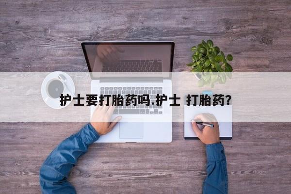 咨询购买正品米非司酮片护士要打胎药吗.护士 打胎药？