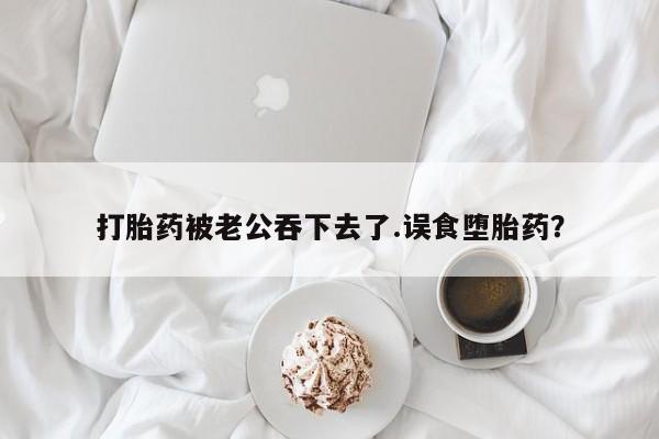 咨询购买正品米非司酮片打胎药被老公吞下去了.误食堕胎药？