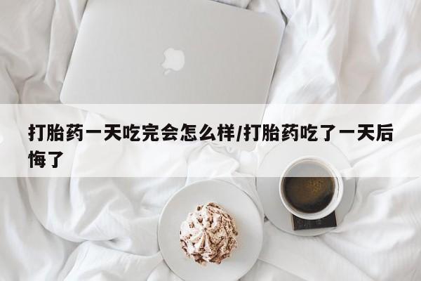 咨询购买正品米非司酮片打胎药一天吃完会怎么样/打胎药吃了一天后悔了