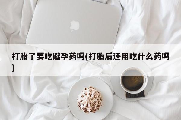 咨询购买正品米非司酮片打胎了要吃避孕药吗(打胎后还用吃什么药吗)