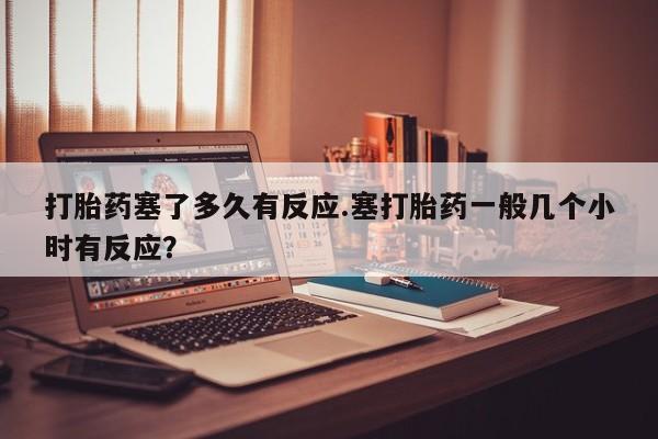 咨询购买正品米非司酮片打胎药塞了多久有反应.塞打胎药一般几个小时有反应？