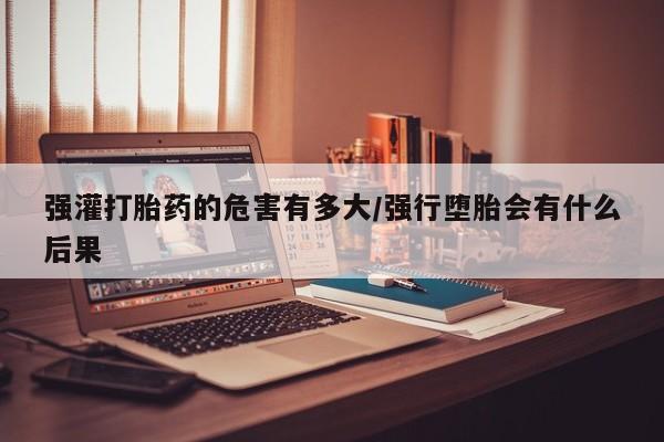 咨询购买正品米非司酮片强灌打胎药的危害有多大/强行堕胎会有什么后果