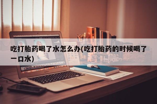 咨询购买正品米非司酮片吃打胎药喝了水怎么办(吃打胎药的时候喝了一口水)
