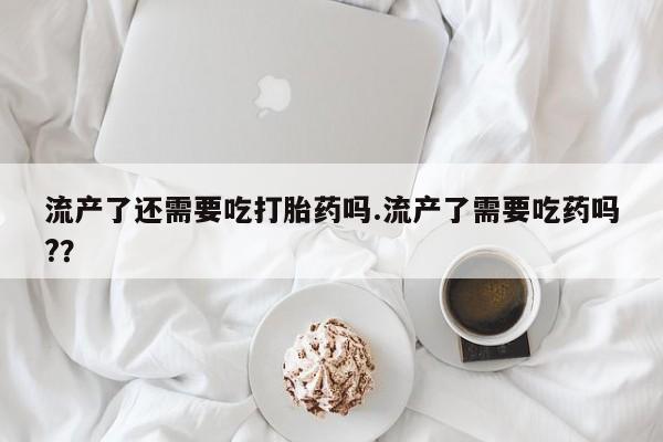 咨询购买正品米非司酮片流产了还需要吃打胎药吗.流产了需要吃药吗?？