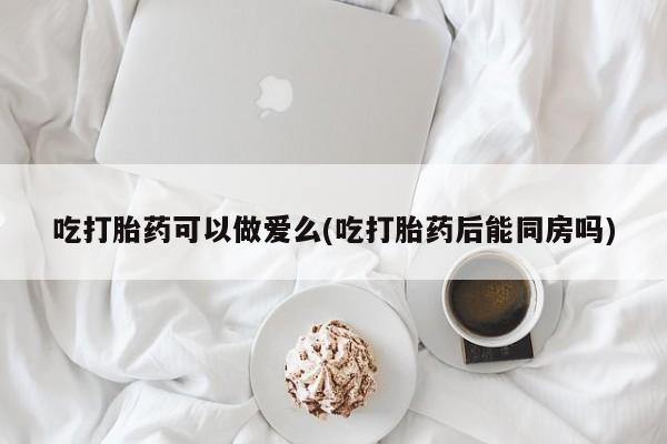 咨询购买正品米非司酮片吃打胎药可以做爱么(吃打胎药后能同房吗)