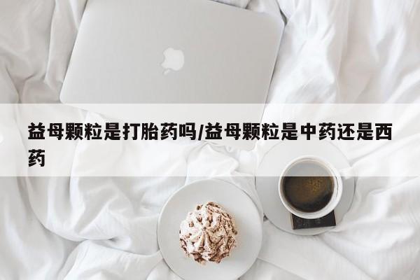 咨询购买正品米非司酮片益母颗粒是打胎药吗/益母颗粒是中药还是西药