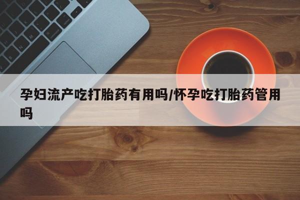 咨询购买正品米非司酮片孕妇流产吃打胎药有用吗/怀孕吃打胎药管用吗