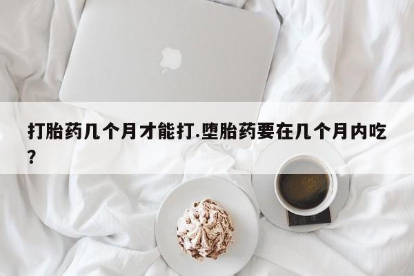 咨询购买正品米非司酮片打胎药几个月才能打.堕胎药要在几个月内吃？