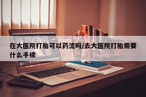 咨询购买正品米非司酮片在大医院打胎可以药流吗/去大医院打胎需要什么手续