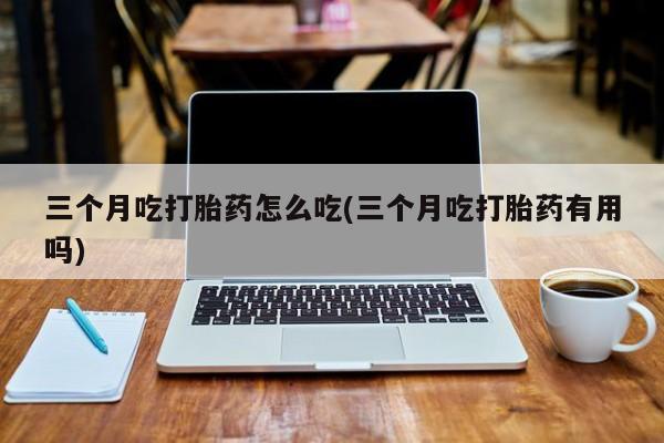 咨询购买正品米非司酮片三个月吃打胎药怎么吃(三个月吃打胎药有用吗)