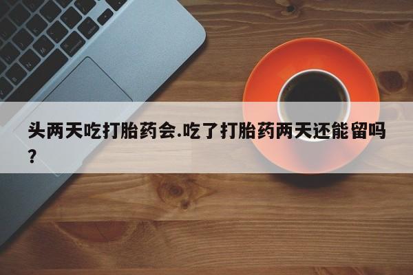 咨询购买正品米非司酮片头两天吃打胎药会.吃了打胎药两天还能留吗？