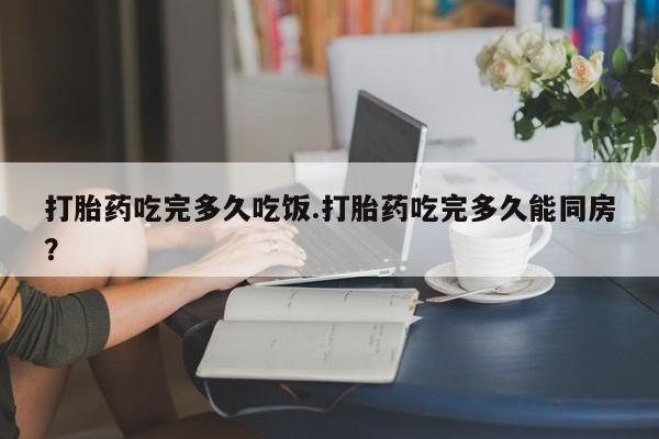 咨询购买正品米非司酮片打胎药吃完多久吃饭.打胎药吃完多久能同房？