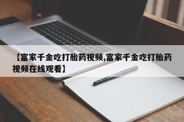 咨询购买正品米非司酮片【富家千金吃打胎药视频,富家千金吃打胎药视频在线观看】