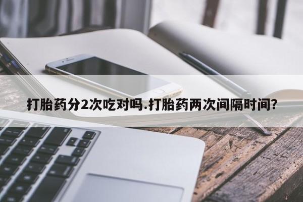 咨询购买正品米非司酮片打胎药分2次吃对吗.打胎药两次间隔时间？