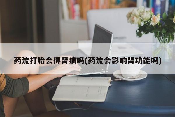 咨询购买正品米非司酮片药流打胎会得肾病吗(药流会影响肾功能吗)