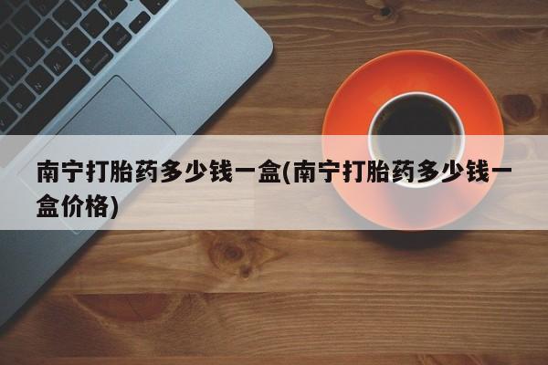 咨询购买正品米非司酮片南宁打胎药多少钱一盒(南宁打胎药多少钱一盒价格)