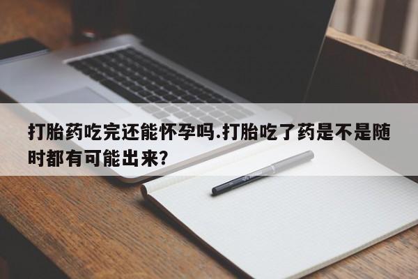 咨询购买正品米非司酮片打胎药吃完还能怀孕吗.打胎吃了药是不是随时都有可能出来？