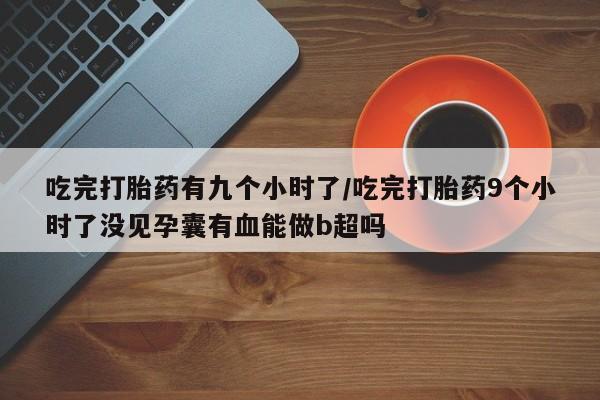 咨询购买正品米非司酮片吃完打胎药有九个小时了/吃完打胎药9个小时了没见孕囊有血能做b超吗