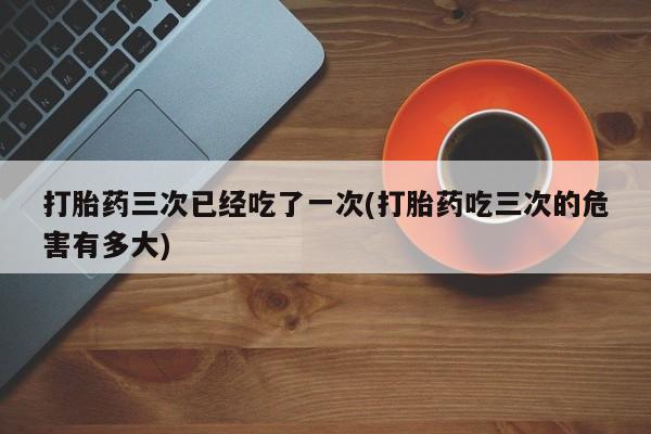 咨询购买正品米非司酮片打胎药三次已经吃了一次(打胎药吃三次的危害有多大)