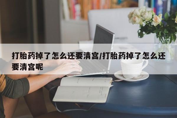 咨询购买正品米非司酮片打胎药掉了怎么还要清宫/打胎药掉了怎么还要清宫呢