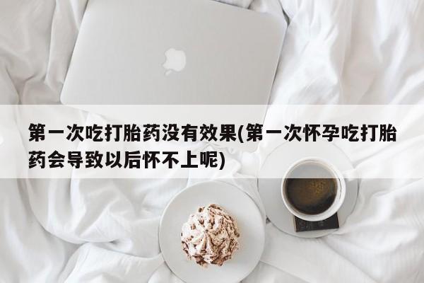 咨询购买正品米非司酮片第一次吃打胎药没有效果(第一次怀孕吃打胎药会导致以后怀不上呢)