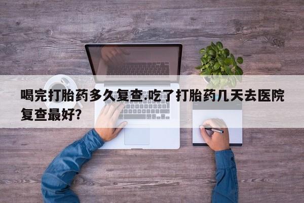 咨询购买正品米非司酮片喝完打胎药多久复查.吃了打胎药几天去医院复查最好？