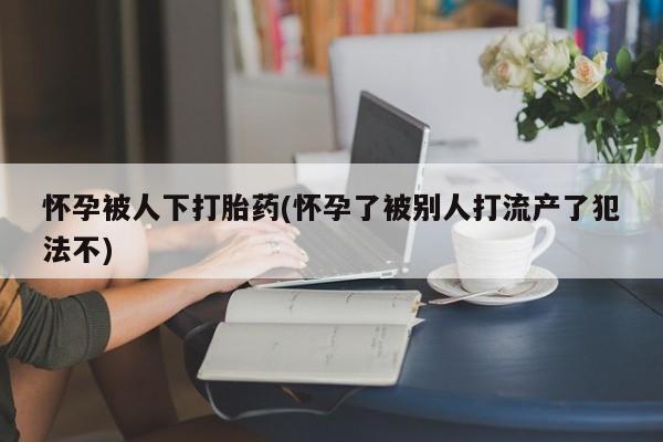 咨询购买正品米非司酮片怀孕被人下打胎药(怀孕了被别人打流产了犯法不)