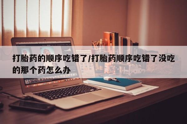 咨询购买正品米非司酮片打胎药的顺序吃错了/打胎药顺序吃错了没吃的那个药怎么办