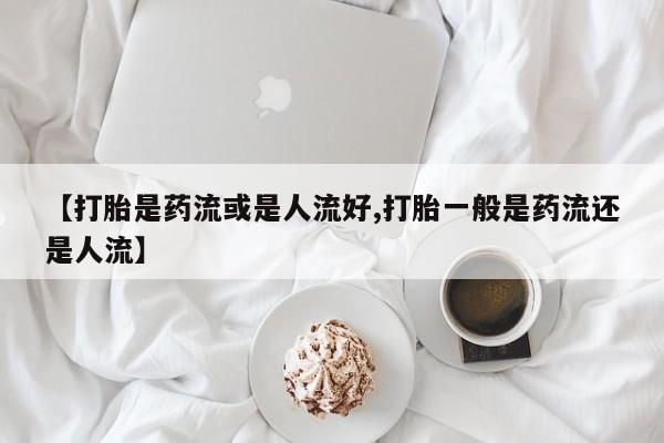 咨询购买正品米非司酮片【打胎是药流或是人流好,打胎一般是药流还是人流】