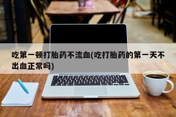 咨询购买正品米非司酮片吃第一顿打胎药不流血(吃打胎药的第一天不出血正常吗)