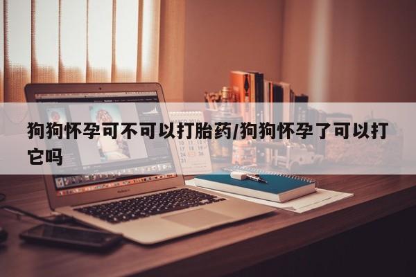 咨询购买正品米非司酮片狗狗怀孕可不可以打胎药/狗狗怀孕了可以打它吗