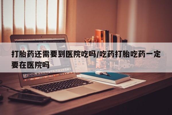 咨询购买正品米非司酮片打胎药还需要到医院吃吗/吃药打胎吃药一定要在医院吗