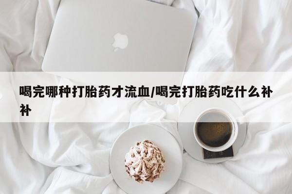 咨询购买正品米非司酮片喝完哪种打胎药才流血/喝完打胎药吃什么补补